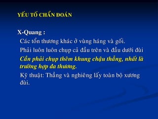 YEÁU TOÁ CHAÅN ÑOAÙN
X-Quang :
Caùc toån thöông khaùc ôû vuøng haùng vaø goái.
Phaûi luoân luoân chuïp caû ñaàu treân vaø ñaàu döôùi ñuøi
Caàn phaûi chuïp theâm khung chaäu thaúng, nhaát laø
tröôøng hôïp ña thöông.
Kyõ thuaät: Thaúng vaø nghieâng laáy toaøn boä xöông
ñuøi.
 
