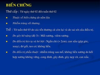 BIEÁN CHÖÙNG
Thöù caáp : Töø ngaøy thöù 02 ñeán tuaàn thöù 02
 Thuoäc veà bieán chöùng do naèm laâu
 Nhieãm truøng veát thöông.
Treã : Töø tuaàn thöù 03 do caùc toån thöông cuõ coøn laïi vaø do sai soùt cuûa ñieàu trò.
 Do gaõy hôû naëng (ñoä 3) : Maát xöông, vieâm xöông.
 Do ñieàu trò keùo taï vaø boù boät : Ngaén chi (> 2cm), can xaáu (gaäp goùc,
xoay), ñô goái, teo cô, khoâng lieàn.
 Do ñieàu trò phaãu thuaät : nhieãm truøng sau moå, khoâng lieàn xöông do keát
hôïp xöông khoâng vöõng, cong ñinh, gaõy ñinh, gaõy neïp vít, can xaáu.
 