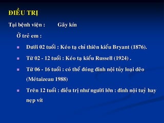 ÑIEÀU TRÒ
Taïi beänh vieän : Gaõy kín
ÔÛ treû em :
 Döôùi 02 tuoåi : Keùo taï chæ thieân kieåu Bryant (1876).
 Töø 02 - 12 tuoåi : Keùo taï kieåu Russell (1924) .
 Töø 06 - 16 tuoåi : coù theå ñoùng ñinh noäi tuûy loaïi deõo
(Meùtaizeau 1988)
 Treân 12 tuoåi : ñieàu trò nhö ngöôøi lôùn : ñinh noäi tuyû hay
neïp vít
 