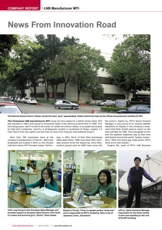COMPANY REPORT                         LNB Manufacturer MTI




News From Innovation Road




The Hsinchu Science Park in Taiwan carries the name “park” appropriately: hidden behind the trees are the ofﬁces and production facilities for MTI.

The Taiwanese LNB manufacturer MTI could not have asked for a better street name. MTI                    the picture. Sophie Su, MTI’s Senior Product
was founded in 1983, and moved to Innovation Road in the Hsinchu Science Park in 1990. This              Manager, is very proud of an original satellite
technology park, which is said to be similar to California’s Silicon Valley, is occupied exclusively     telephone on display in the company’s show-
by high-tech companies. Hsinchu is strategically located in southwest of Taipei, roughly 1.5             room that Peter Arnett used to report on the
train-hours from the capital and less than an hour from Taoyuan International Airport.                   ﬁrst Gulf War for CNN. The photograph of him
                                                                                                         and the satellite telephone was at that time
  More than 700 employees work at the                logy in 2001. Much of their ﬁnal processing         distributed around the world. Sophie remem-
company’s headquarters in Hsinchu. 800 more          takes place there. LNBs have been their main-       bers: “After this photo was made public, MTI’s
employees are located in WuXi on the Chinese         stay product since the beginning; since then,       stock price rose sharply.”
mainland where MTI founded Jupiter Techno-           product groups such as VSAT have come into             Eugene Wu, head of MTI’s LNB Business




Chih-Ling Chang is their European Sales Manager and         Raised in Florida, Tindy Liu speaks perfect “American”      Jeff Lin, Sales Assistant Manager
provides support to European Sales Director John Scott      and is responsible for MTI’s marketing. She‘s a fan of      responsible for the Asian market,
in London and technical guru “Doctor” Dave Iredale.         Japanese Comic „Doraemon“                                   is seen here standing on the roof
                                                                                                                        of the MTI building.



     TELE-satellite & Broadband — 06-07/2007 — www.TELE-satellite.com
 