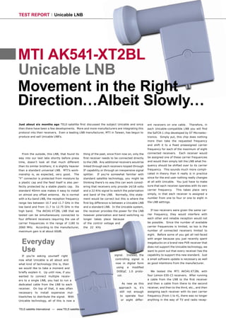 TEST REPORT                  Unicable LNB




MTI AK541-XT2BL
Unicable LNB
Movement in the Right
Direction…Albeit Slowly…
Just about six months ago TELE-satellite ﬁrst discussed the subject Unicable and since                       ent receivers on one cable.     Therefore, in
then there have been a few developments. More and more manufacturers are integrating this                    each Unicable-compatible LNB you will ﬁnd
protocol into their receivers. Even a leading LNB manufacturer, MTI in Taiwan, has begun to                  the SaTCR-1 chip developed by ST Microelec-
produce and sell Unicable LNB’s.                                                                             tronics. Simply put, this chip does nothing
                                                                                                             more than take the requested frequency
                                                                                                             and shift it to a ﬁxed preassigned carrier
                                                                                                             frequency for each of the maximum of eight
  From the outside, this LNB, that found its         thing of the past, since from now on, only the          connected receivers.     Each receiver would
way into our test labs shortly before press          ﬁrst receiver needs to be connected directly            be assigned one of these carrier frequencies
time, doesn’t look all that much different           to the LNB. Any additional receivers would be           and would then simply tell the LNB what fre-
than its similar brothers; it is slightly heavier    linked through each receivers looped-through            quency should be shifted over to its carrier
than a standard universal LNB. MTI’s work-           IF capability or through an inexpensive signal          frequency. This sounds much more compli-
manship is, as expected, very good.            The   splitter.   If you’re somewhat familiar with            cated in theory than it really is in practice
“F” connector is protected from moisture by          standard satellite technology, you might be             since for the end user nothing really changes
a plastic cap and the feed itself is also per-       thinking there’s no way this can work consid-           at all with Unicable. You just have to make
fectly protected by a stable plastic cap. Its        ering that receivers only provide 14/18 volts           sure that each receiver operates with its own
standard 40mm size makes it easy to install          and a 22 KHz signal to switch the polarization          carrier frequency.     This takes place very
on almost any offset antenna. As is normal           and band of the LNB. Normally, this state-              simply, in that each receiver is assigned a
with a Ku-band LNB, the reception frequency          ment would be correct but this is where the             number from one to four or one to eight in
range lies between 10.7 and 11.7 GHz in the          ﬁrst big difference is between a Unicable LNB           the LNB settings.
low band and from 11.7 to 12.75 GHz in the           and a standard LNB. In the Unicable system,
high band.    The AK541-XT2BL LNB that we            the receiver provides the power for the LNB               If two receivers were given the same car-
tested can be simultaneously connected to            however polarization and band switching no              rier frequency, they would interfere with
four different receivers requiring the use of        longer takes place because                              each other and reliable reception would not
carrier frequencies in the range of 1180 to          of the control voltage and                              be possible. Since the number of available
2060 MHz.     According to the manufacturer,         the 22 KHz                                              carrier frequencies is limited, so too is the
maximum gain is at about 60dB.                                                                               number of connected receivers limited to
                                                                                                             eight. Before some of you get all red-faced


  Everyday
                                                                                                             with anger because you just recently spent
                                                                                                             megabucks on a brand new PVR receiver that


  Use
                                                                                                             does not support the Unicable technology, we
                                                                                                             want to point out that every receiver has the
  If you’re asking yourself right                                           signal.    Instead, the          capability to support this new standard. Just
now what Unicable is all about and                                           controlling signal is           a small software update is necessary as well
what kind of technology this is, then                                        now in digital form             as good intentions from the manufacturer.
we would like to take a moment and                                            using     a   modiﬁed
brieﬂy explain it. Up until now, if you                                       DiSEqC 1.0 proto-                We tested the MTI AK541-XT2BL with
wanted to connect multiple receiv-                                             col.                          four Lemon 030-CI receivers. After running
ers to a single LNB, you had to run a                                                                        a cable from the LNB to the ﬁrst receiver
dedicated cable from the LNB to each                                               As new as this            and then a cable from there to the second
receiver.   On top of that, it was often                                        approach       is,    it’s   receiver, and then to the third, etc., and then
necessary    to   install   expensive   mul-                                    still not enough             assigning each receiver with its own carrier
tiswitches to distribute the signal. With                                         to   operate       four    frequency (from 1 to 4), there was no longer
Unicable technology, all of this is now a                                         or   eight    differ-      anything in the way of TV and radio recep-


TELE-satellite International — www.TELE-satellite.com
 