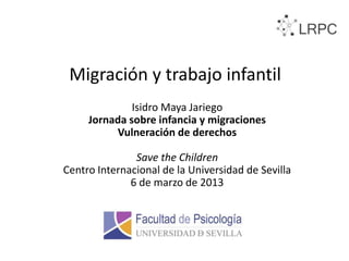 Migración y trabajo infantil
              Isidro Maya Jariego
     Jornada sobre infancia y migraciones
          Vulneración de derechos

               Save the Children
Centro Internacional de la Universidad de Sevilla
              6 de marzo de 2013
 