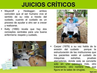 JUICIOS CRÍTICOS
 Mayeroff y Heidegger; ambos
coinciden que el ser humano vive el
sentido de su vida a través del
cuidado, cuando el cuidado es un
proceso de ayudar a otro ser a crecer
y realizarse.
 Kelly (1990) revela que hay dos
conceptos centrales para una buena
enfermería: respeto y cuidado.
 Carper (1979) a su vez habla de la
erosión del cuidado porque la
estructuración de las instituciones que
los pacientes estén al cuidado de
máquinas extrañas, pruebas
aterradoras, donde este se convierte
solo en una patología más, otro
tratamiento, otro nombre más que
figura en la salas de cirugías.
 