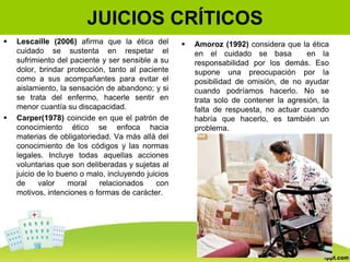 JUICIOS CRÍTICOS
 Lescaille (2006) afirma que la ética del
cuidado se sustenta en respetar el
sufrimiento del paciente y ser sensible a su
dolor, brindar protección, tanto al paciente
como a sus acompañantes para evitar el
aislamiento, la sensación de abandono; y si
se trata del enfermo, hacerle sentir en
menor cuantía su discapacidad.
 Carper(1978) coincide en que el patrón de
conocimiento ético se enfoca hacia
materias de obligatoriedad. Va más allá del
conocimiento de los códigos y las normas
legales. Incluye todas aquellas acciones
voluntarias que son deliberadas y sujetas al
juicio de lo bueno o malo, incluyendo juicios
de valor moral relacionados con
motivos, intenciones o formas de carácter.
 Amoroz (1992) considera que la ética
en el cuidado se basa en la
responsabilidad por los demás. Eso
supone una preocupación por la
posibilidad de omisión, de no ayudar
cuando podríamos hacerlo. No se
trata solo de contener la agresión, la
falta de respuesta, no actuar cuando
habría que hacerlo, es también un
problema.
 