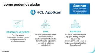 .
.
como podemos ajudar
AppScan was named a
leader in Gartner’s 2021 &
2022 application security
magic quadrant
DESENVOLVEDORES
Permita que os
desenvolvedores escrevam
código com menos
vulnerabilidades
TIME
Permita que as equipes de
desenvolvimento
colaborem com atividades
de verificação e possam
ser mais produtivos
(retrabalho)
EMPRESA
Fornecer visibilidade para
equipes de segurança e
equipes de
desenvolvimento sobre a
segurança das aplicações
(compliance)
 
