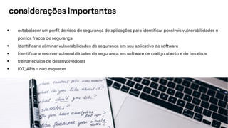.
.
13
§ estabelecer um perfil de risco de segurança de aplicações para identificar possíveis vulnerabilidades e
pontos fracos de segurança
§ identificar e eliminar vulnerabilidades de segurança em seu aplicativo de software
§ identificar e resolver vulnerabilidades de segurança em software de código aberto e de terceiros
§ treinar equipe de desenvolvedores
§ IOT, APIs – não esquecer
considerações importantes
 
