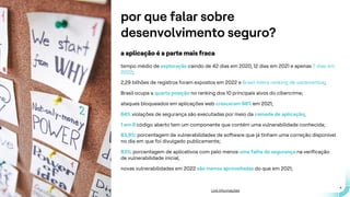 .
.
4
por que falar sobre
desenvolvimento seguro?
a aplicação é a parte mais fraca
tempo médio de exploração caindo de 42 dias em 2020, 12 dias em 2021 e apenas 7 dias em
2022;
2,29 bilhões de registros foram expostos em 2022 e Brasil lidera ranking de vazamentos;
Brasil ocupa a quarta posição no ranking dos 10 principais alvos do cibercrime;
ataques bloqueados em aplicações web cresceram 88% em 2021;
84% violações de segurança são executadas por meio da camada de aplicação;
1 em 6 código aberto tem um componente que contém uma vulnerabilidade conhecida;
83,9%: porcentagem de vulnerabilidades de software que já tinham uma correção disponível
no dia em que foi divulgado publicamente;
83%: porcentagem de aplicativos com pelo menos uma falha de segurança na verificação
de vulnerabilidade inicial;
novas vulnerabilidades em 2022 são menos aproveitadas do que em 2021;
Link informações
 