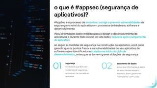 .
.
9
o que é #appsec (segurança de
aplicativos)?
#AppSec é o processo de encontrar, corrigir e prevenir vulnerabilidades de
segurança no nível do aplicativo em processos de hardware, software e
desenvolvimento
inclui orientações sobre medidas para o design e desenvolvimento de
aplicativos e durante todo o ciclo de vida (sdlc), inclusive após o lançamento
do aplicativo
ao seguir as medidas de segurança na construção do aplicativo, você pode
garantir que os pontos fracos e as vulnerabilidades do seu aplicativo de
software sejam identificados e tratados no início do ciclo de
desenvolvimento, antes que se tornem graves violações de segurança
segurança
foi relatado que 84% dos
incidentes de segurança
acontecem na camada do
aplicativo
01
vazamento de dados
evitar que informações e dados
de seus clientes estejam
expostos, assim garantindo
“compliance” com LGPD
02
 