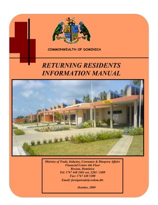COMMONWEALTH OF DOMINICA
RETURNING RESIDENTS
INFORMATION MANUAL
Ministry of Trade, Industry, Consumer & Diaspora Affairs
Financial Centre 4th Floor
Roseau, Dominica
Tel: 1767 448 2401 ext. 3202 / 3489
Fax: 1767 448 5200
Email: foreigntrade@cwdom.dm
October, 2009
 