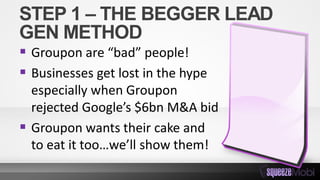 STEP 1 – THE BEGGER LEAD
GEN METHOD
 Groupon are “bad” people!
 Businesses get lost in the hype
especially when Groupon
rejected Google’s $6bn M&A bid
 Groupon wants their cake and
to eat it too…we’ll show them!
 