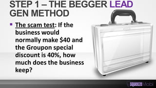 STEP 1 – THE BEGGER LEAD
GEN METHOD
 The scam test: If the
business would
normally make $40 and
the Groupon special
discount is 40%, how
much does the business
keep?
 