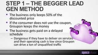 STEP 1 – THE BEGGER LEAD
GEN METHOD
 The business only keeps 50% of the
discounted price
 If the consumer does not use the coupon,
Groupon keeps the money
 The business gets paid on a delayed
schedule
– Dangerous if they have to deliver on services
and their operating cash is low since Groupon
can drive a ton of unqualified traffic
 