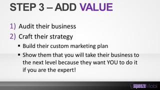 STEP 3 – ADD VALUE
1) Audit their business
2) Craft their strategy
 Build their custom marketing plan
 Show them that you will take their business to
the next level because they want YOU to do it
if you are the expert!
 