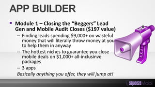 APP BUILDER
 Module 1 – Closing the “Beggers” Lead
Gen and Mobile Audit Closes ($197 value)
– Finding leads spending $9,000+ on wasteful
money that will literally throw money at you
to help them in anyway
– The hottest niches to guarantee you close
mobile deals on $1,000+ all-inclusinve
packages
– 3 apps
Basically anything you offer, they will jump at!
 