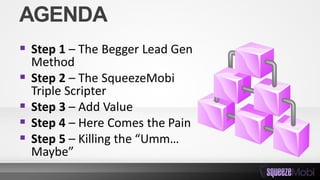 AGENDA
 Step 1 – The Begger Lead Gen
Method
 Step 2 – The SqueezeMobi
Triple Scripter
 Step 3 – Add Value
 Step 4 – Here Comes the Pain
 Step 5 – Killing the “Umm…
Maybe”
 
