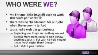 WHO WERE WE?
 Mr. Enrique Beko (myself) used to work
100 hours per week! 
 There was no “headcount” for our jobs
when the economy tanked
 Launched a web design business
– Beginning was tough and nothing worked
– Avi was more technical but I didn’t know
anything about it, but with his help I found
it was much easier than I thought
– But it didn’t gain traction…
 