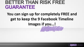 You can sign up for completely FREE and
get to keep the 9 Facebook Timeline
Images if you…!
BETTER THAN RISK FREE
GUARANTEE
 