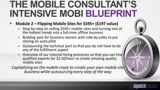 THE MOBILE CONSULTANT’S
INTENSIVE MOBI BLUEPRINT
 Module 2 – Flipping Mobile Sites for $595+ ($197 value)
– Step-by-step on selling $595+ mobile sites and turning one of
the hottest trends into a full-time offline business
– Building pain for business owners with side-by-sides to put
closing on auto-pilot
– Outsourcing the technical part so that you do not have to do
any of the fulfillment aspect
– Overview of our internal hiring processes so that you can hire
qualified experts for $2.50/hour to create amazing quality
mobile sites
Capitalizing on the mobile craze to create your own mobile site
business while outsourcing every step of the way
 