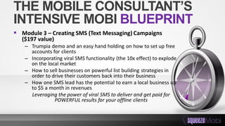 THE MOBILE CONSULTANT’S
INTENSIVE MOBI BLUEPRINT
 Module 3 – Creating SMS (Text Messaging) Campaigns
($197 value)
– Trumpia demo and an easy hand holding on how to set up free
accounts for clients
– Incorporating viral SMS functionality (the 10x effect) to explode
on the local market
– How to sell businesses on powerful list building strategies in
order to drive their customers back into their business
– How one SMS lead has the potential to earn a local business up
to $5 a month in revenues
Leveraging the power of viral SMS to deliver and get paid for
POWERFUL results for your offline clients
 