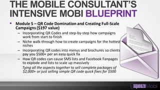 THE MOBILE CONSULTANT’S
INTENSIVE MOBI BLUEPRINT
 Module 5 – QR Code Domination and Creating Full-Scale
Campaigns ($197 value)
– Incorporating QR Codes and step-by-step how campaigns
work from start to finish
– Niche walk-through how to create campaigns for the hottest
niches
– Incorporating QR codes into menus and brochures so clients
pay you $500+ per an easy quick fix
– How QR codes can cause SMS lists and Facebook Fanpages
to explode and lists to scale up massively
Tying all the aspects together to sell complete packages of
$2,000+ or just selling simple QR code quick fixes for $500
 