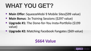 WHAT YOU GET?
 Main Offer: SqueezeMobi 9 Mobile Sites($99 value)
 Main Bonus: 3x Training Sessions ($297 value)
 Upgrade #1: The Done-for-You Insta-Portfolio ($199
value)
 Upgrade #2: Matching Facebook Fangates ($69 value)
$664 Value
 
