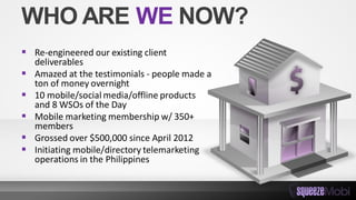 WHO ARE WE NOW?
 Re-engineered our existing client
deliverables
 Amazed at the testimonials - people made a
ton of money overnight
 10 mobile/social media/offline products
and 8 WSOs of the Day
 Mobile marketing membership w/ 350+
members
 Grossed over $500,000 since April 2012
 Initiating mobile/directory telemarketing
operations in the Philippines
 