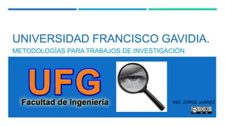 UNIVERSIDAD FRANCISCO GAVIDIA.
METODOLOGÍAS PARA TRABAJOS DE INVESTIGACIÓN.
ING. JORGE JUÁREZ
 