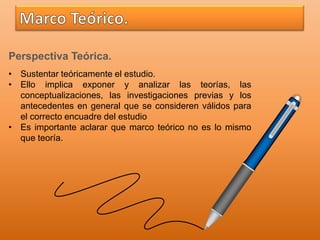 Perspectiva Teórica.
• Sustentar teóricamente el estudio.
• Ello implica exponer y analizar las teorías, las
conceptualizaciones, las investigaciones previas y los
antecedentes en general que se consideren válidos para
el correcto encuadre del estudio
• Es importante aclarar que marco teórico no es lo mismo
que teoría.
 