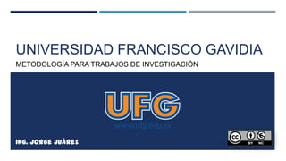 UNIVERSIDAD FRANCISCO GAVIDIA
METODOLOGÍA PARA TRABAJOS DE INVESTIGACIÓN
Ing. Jorge Juárez
 