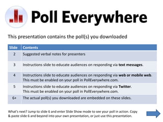 This presentation contains the poll(s) you downloaded
Slide    Contents
   2     Suggested verbal notes for presenters

   3     Instructions slide to educate audiences on responding via text messages.

   4     Instructions slide to educate audiences on responding via web or mobile web.
         This must be enabled on your poll in PollEverywhere.com.
   5     Instructions slide to educate audiences on responding via Twitter.
         This must be enabled on your poll in PollEverywhere.com.
  6+     The actual poll(s) you downloaded are embedded on these slides.


What’s next? Jump to slide 6 and enter Slide Show mode to see your poll in action. Copy
& paste slide 6 and beyond into your own presentation, or just use this presentation.
 
