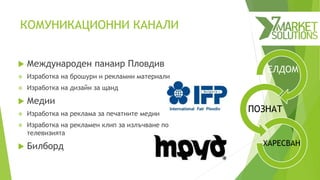 ЕЛДОМ
ПОЗНАТ
ХАРЕСВАН
КОМУНИКАЦИОННИ КАНАЛИ
 Международен панаир Пловдив
 Изработка на брошури и рекламни материали
 Изработка на дизайн за щанд
 Медии
 Изработка на реклама за печатните медии
 Изработка на рекламен клип за излъчване по
телевизията
 Билборд
 