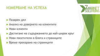 ИЗМЕРВАНЕ НА УСПЕХА
 Пазарен дял
 Анализ на доверието на клиентите
 Нови клиенти
 Достигане на съдържанието до най-широк кръг
 Нови посетители в блога и страниците
 Време прекарано на страниците
 