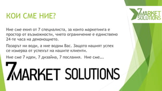 КОИ СМЕ НИЕ?
Ние сме екип от 7 специалиста, за които маркетинга е
простор от възможности, чието ограничение е единствено
24-те часа на денонощието.
Пазарът ни води, а ние водим Вас. Защото нашият успех
се измерва от успехът на нашите клиенти.
Ние сме 7 идеи, 7 дизайна, 7 послания. Ние сме….
 