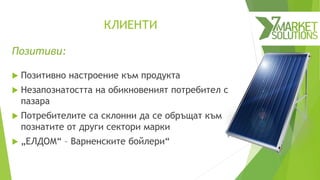 КЛИЕНТИ
Позитиви:
 Позитивно настроение към продукта
 Незапознатостта на обикновеният потребител с
пазара
 Потребителите са склонни да се обръщат към
познатите от други сектори марки
 „ЕЛДОМ“ – Варненските бойлери“
 