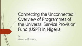 Connecting the Unconnected:
Overview of Programmes of
the Universal Service Provision
Fund (USPF) in Nigeria
By
Mohammed T. Ibrahim
 