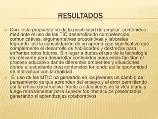 resultadosCon  esta propuesta se da la posibilidad de ampliar  contenidos mediante el uso de las TIC desarrollando competencias comunicativas, argumentativas propositivas y laborales logrando  así la consolidación de un aprendizaje significativo que complemente el desarrollo de habilidades y destrezas para enfrentar retos futuros. Sin lugar a dudas el uso de la tecnología es relevante para desarrollar contenidos pues estos facilitan el proceso educativo dando diferentes ambientes y situaciones donde el estudiante crea contenidos teniendo así la oportunidad de interactuar con la realidad. El uso de los MTIC ha generado en los jóvenes un cambio de pensamiento ya que aprenden del ensayo y el error permitiendo así la crítica constructiva  frente a situaciones de la vida diaria y luego retroalimentar para superar los obstáculos presentados generando si aprendizajes colaborativos