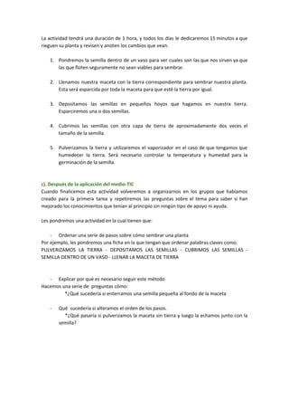 La actividad tendrá una duración de 1 hora, y todos los días le dedicaremos 15 minutos a que
rieguen su planta y revisen y anoten los cambios que vean.
1. Pondremos la semilla dentro de un vaso para ver cuales son las que nos sirven ya que
las que floten seguramente no sean viables para sembrar.
2. Llenamos nuestra maceta con la tierra correspondiente para sembrar nuestra planta.
Esta será esparcida por toda la maceta para que esté la tierra por igual.
3. Depositamos las semillas en pequeños hoyos que hagamos en nuestra tierra.
Esparciremos una o dos semillas.
4. Cubrimos las semillas con otra capa de tierra de aproximadamente dos veces el
tamaño de la semilla.
5. Pulverizamos la tierra y utilizaremos el vaporizador en el caso de que tengamos que
humedecer la tierra. Será necesario controlar la temperatura y humedad para la
germinación de la semilla.
c). Después de la aplicación del medio-TIC
Cuando finalicemos esta actividad volveremos a organizarnos en los grupos que habíamos
creado para la primera tarea y repetiremos las preguntas sobre el tema para saber si han
mejorado los conocimientos que tenían al principio sin ningún tipo de apoyo ni ayuda.
Les pondremos una actividad en la cual tienen que:
- Ordenar una serie de pasos sobre cómo sembrar una planta
Por ejemplo, les pondremos una ficha en la que tengan que ordenar palabras claves como:
PULVERIZAMOS LA TIERRA - DEPOSITAMOS LAS SEMILLAS - CUBRIMOS LAS SEMILLAS -
SEMILLA DENTRO DE UN VASO - LLENAR LA MACETA DE TIERRA
- Explicar por qué es necesario seguir este método
Hacemos una serie de preguntas cómo:
*¿Qué sucedería si enterramos una semilla pequeña al fondo de la maceta
- Qué sucedería si alteramos el orden de los pasos.
*¿Qué pasaría si pulverizamos la maceta sin tierra y luego la echamos junto con la
semilla?
 