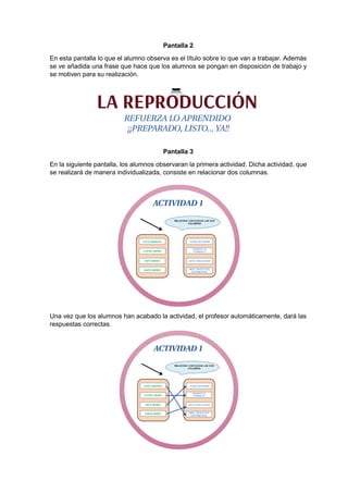 Pantalla 2
En esta pantalla lo que el alumno observa es el título sobre lo que van a trabajar. Además
se ve añadida una frase que hace que los alumnos se pongan en disposición de trabajo y
se motiven para su realización.
Pantalla 3
En la siguiente pantalla, los alumnos observaran la primera actividad. Dicha actividad, que
se realizará de manera individualizada, consiste en relacionar dos columnas.
Una vez que los alumnos han acabado la actividad, el profesor automáticamente, dará las
respuestas correctas.
 