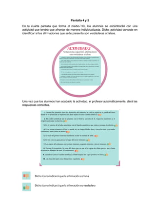 Pantalla 4 y 5
En la cuarta pantalla que forma el medio-TIC, los alumnos se encontrarán con una
actividad que tendrá que afrontar de manera individualizada. Dicha actividad consiste en
identificar si las afirmaciones que se le presenta son verdaderas o falsas.
Una vez que los alumnos han acabado la actividad, el profesor automáticamente, dará las
respuestas correctas.
Dicho icono indicará que la afirmación es falsa
Dicho icono indicará que la afirmación es verdadera
es falsa
 