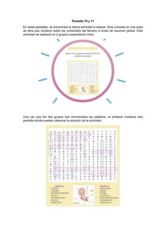 Pantalla 10 y 11
En estas pantallas, se encontrará la última actividad a realizar. Esta consiste en una sopa
de letra que contiene todos los contenidos del temario a modo de resumen global. Esta
actividad se realizará en 2 grupos cooperativos mixto.
Una vez que los dos grupos han encontrados las palabras, el profesor mostrara otra
pantalla donde pueden observar la solución de la actividad.
 