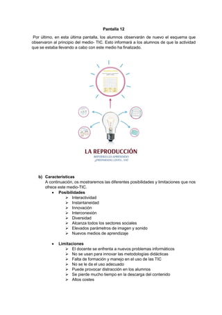 Pantalla 12
Por último, en esta última pantalla, los alumnos observarán de nuevo el esquema que
observaron al principio del medio- TIC. Esto informará a los alumnos de que la actividad
que se estaba llevando a cabo con este medio ha finalizado.
b) Características
A continuación, os mostraremos las diferentes posibilidades y limitaciones que nos
ofrece este medio-TIC.
 Posibilidades
 Interactividad
 Instantaneidad
 Innovación
 Interconexión
 Diversidad
 Alcanza todos los sectores sociales
 Elevados parámetros de imagen y sonido
 Nuevos medios de aprendizaje
 Limitaciones
 El docente se enfrenta a nuevos problemas informáticos
 No se usan para innovar las metodologías didácticas
 Falta de formación y manejo en el uso de las TIC
 No se le da el uso adecuado
 Puede provocar distracción en los alumnos
 Se pierde mucho tiempo en la descarga del contenido
 Altos costes
 