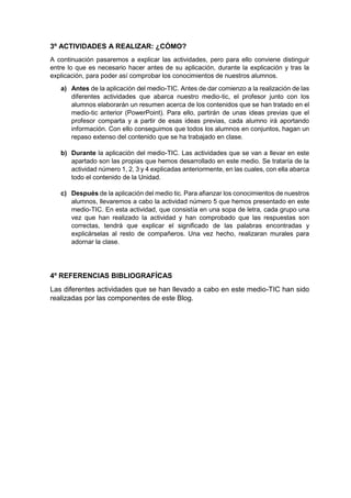 3º ACTIVIDADES A REALIZAR: ¿CÓMO?
A continuación pasaremos a explicar las actividades, pero para ello conviene distinguir
entre lo que es necesario hacer antes de su aplicación, durante la explicación y tras la
explicación, para poder así comprobar los conocimientos de nuestros alumnos.
a) Antes de la aplicación del medio-TIC. Antes de dar comienzo a la realización de las
diferentes actividades que abarca nuestro medio-tic, el profesor junto con los
alumnos elaborarán un resumen acerca de los contenidos que se han tratado en el
medio-tic anterior (PowerPoint). Para ello, partirán de unas ideas previas que el
profesor comparta y a partir de esas ideas previas, cada alumno irá aportando
información. Con ello conseguimos que todos los alumnos en conjuntos, hagan un
repaso extenso del contenido que se ha trabajado en clase.
b) Durante la aplicación del medio-TIC. Las actividades que se van a llevar en este
apartado son las propias que hemos desarrollado en este medio. Se trataría de la
actividad número 1, 2, 3 y 4 explicadas anteriormente, en las cuales, con ella abarca
todo el contenido de la Unidad.
c) Después de la aplicación del medio tic. Para afianzar los conocimientos de nuestros
alumnos, llevaremos a cabo la actividad número 5 que hemos presentado en este
medio-TIC. En esta actividad, que consistía en una sopa de letra, cada grupo una
vez que han realizado la actividad y han comprobado que las respuestas son
correctas, tendrá que explicar el significado de las palabras encontradas y
explicárselas al resto de compañeros. Una vez hecho, realizaran murales para
adornar la clase.
4º REFERENCIAS BIBLIOGRAFÍCAS
Las diferentes actividades que se han llevado a cabo en este medio-TIC han sido
realizadas por las componentes de este Blog.
 