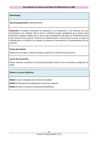Guía didáctica de utilización del Medio-TIC Matemáticas con MIM
10
Grupo 9 | Grupo práctico: 18.3
Metodología
Tipo de agrupamiento: Individualmente.
Desarrollo: El profesor comenzará la explicación y la introducción a los números con una
presentación que contiene toda la teoría a impartir (canva), ayudándose de la pizarra para
reproducir ejemplos visibles paso a paso y para explicaciones de dudas. El contenido de esta
clase consta de los números romanos, las distintas partes y términos de la suma, la resta, la
multiplicación y la división, las unidades, las decenas y las centenas y la descomposición de los
números.
Tareas del profesor:
Explicar los conceptos, resolver las dudas y mantener la atención de los alumnos.
Tareas de los alumnos:
Prestar atención al profesor, escuchará activamente, anotar errores cometidos y preguntar las
dudas.
Medios y recursos didácticos
Medio 1: Lápiz o bolígrafo para realizar la actividad.
Medio 2: Presentación de diapositivas con teoría a impartir.
Medio 3: Pizarra y tiza para la explicación del profesor.
 