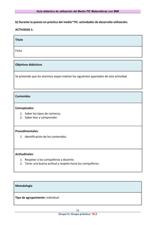 Guía didáctica de utilización del Medio-TIC Matemáticas con MIM
11
Grupo 9 | Grupo práctico: 18.3
b) Durante la puesta en práctica del medio~TIC: actividades de desarrollo-utilización.
ACTIVIDAD 1:
Título
Ficha
Objetivos didácticos
Se pretende que los alumnos sepan realizar los siguientes apartados de esta actividad.
Contenidos
Conceptuales:
1. Saber los tipos de números.
2. Saber leer y comprender.
Procedimentales:
1. Identificación de los contenidos.
Actitudinales:
1. Respetar a los compañeros y docente.
2. Tener una buena actitud y respeto hacia los compañeros.
Metodología
Tipo de agrupamiento: individual
 