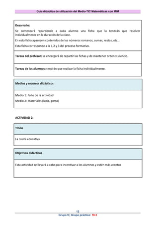 Guía didáctica de utilización del Medio-TIC Matemáticas con MIM
12
Grupo 9 | Grupo práctico: 18.3
Desarrollo:
Se comenzará repartiendo a cada alumno una ficha que la tendrán que resolver
individualmente en la duración de la clase.
En esta ficha aparecen contenidos de los números romanos, sumas, restas, etc…
Esta ficha corresponde a la 1,2 y 3 del proceso formativo.
Tareas del profesor: se encargará de repartir las fichas y de mantener orden y silencio.
Tareas de los alumnos: tendrán que realizar la ficha individualmente.
Medios y recursos didácticos
Medio 1: Folio de la actividad
Medio 2: Materiales (lapiz, goma)
ACTIVIDAD 2:
Título
La casita educativa
Objetivos didácticos
Esta actividad se llevará a cabo para incentivar a los alumnos y estén más atentos
 