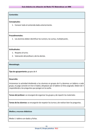 Guía didáctica de utilización del Medio-TIC Matemáticas con MIM
13
Grupo 9 | Grupo práctico: 18.3
Contenidos
Conceptuales:
1. Conocer todo el contenido dado anteriormente.
Procedimentales:
1. Los alumnos deben identificar los numero, las sumas, multiplicación,
Actitudinales:
1. Respeto al turno.
2. Valoración del profesor y de los demás.
Metodología
Tipo de agrupamiento: grupos de 4
Desarrollo:
Iniciaremos la actividad dividiendo a los alumnos en grupos de 4 y daremos un tablero a cada
grupo, el juego consiste en tirar el dado y desplazar por el tablero la ficha asignada. Deben de ir
respondiendo a las preguntas que pongan en la casilla.
Tareas del profesor: se encargará de organizar los grupos y de repartir los materiales
Tareas de los alumnos: se encargarán de respetar los turnos y de realizar bien las preguntas.
Medios y recursos didácticos
Medio 1: tablero con dados y fichas.
 