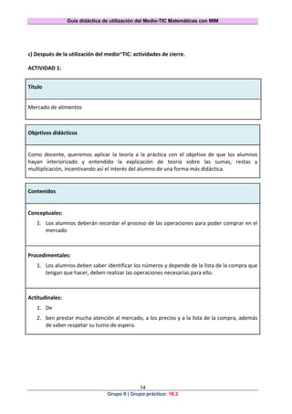 Guía didáctica de utilización del Medio-TIC Matemáticas con MIM
14
Grupo 9 | Grupo práctico: 18.3
c) Después de la utilización del medio~TIC: actividades de cierre.
ACTIVIDAD 1:
Título
Mercado de alimentos
Objetivos didácticos
Como docente, queremos aplicar la teoría a la práctica con el objetivo de que los alumnos
hayan interiorizado y entendido la explicación de teoría sobre las sumas, restas y
multiplicación, incentivando así el interés del alumno de una forma más didáctica.
Contenidos
Conceptuales:
1. Los alumnos deberán recordar el proceso de las operaciones para poder comprar en el
mercado
Procedimentales:
1. Los alumnos deben saber identificar los números y depende de la lista de la compra que
tengan que hacer, deben realizar las operaciones necesarias para ello.
Actitudinales:
1. De
2. ben prestar mucha atención al mercado, a los precios y a la lista de la compra, además
de saber respetar su turno de espera.
 
