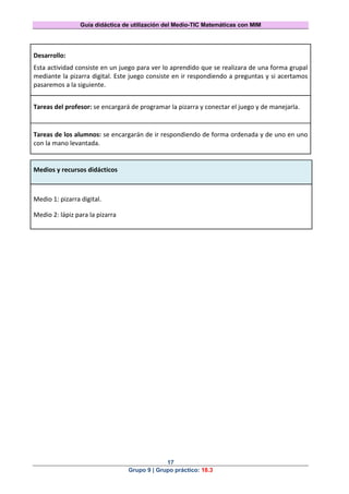 Guía didáctica de utilización del Medio-TIC Matemáticas con MIM
17
Grupo 9 | Grupo práctico: 18.3
Desarrollo:
Esta actividad consiste en un juego para ver lo aprendido que se realizara de una forma grupal
mediante la pizarra digital. Este juego consiste en ir respondiendo a preguntas y si acertamos
pasaremos a la siguiente.
Tareas del profesor: se encargará de programar la pizarra y conectar el juego y de manejarla.
Tareas de los alumnos: se encargarán de ir respondiendo de forma ordenada y de uno en uno
con la mano levantada.
Medios y recursos didácticos
Medio 1: pizarra digital.
Medio 2: lápiz para la pizarra
 