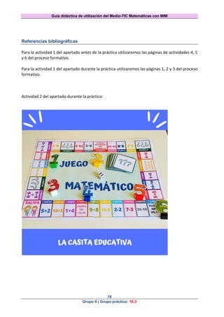 Guía didáctica de utilización del Medio-TIC Matemáticas con MIM
18
Grupo 9 | Grupo práctico: 18.3
Referencias bibliográficas
Para la actividad 1 del apartado antes de la práctica utilizaremos las páginas de actividades 4, 5
y 6 del proceso formativo.
Para la actividad 1 del apartado durante la práctica utilizaremos las páginas 1, 2 y 3 del proceso
formativo.
Actividad 2 del apartado durante la práctica:
 