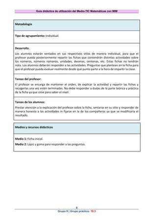 Guía didáctica de utilización del Medio-TIC Matemáticas con MIM
8
Grupo 9 | Grupo práctico: 18.3
Metodología
Tipo de agrupamiento: Individual.
Desarrollo:
Los alumnos estarán sentados en sus respectivos sitios de manera individual, para que el
profesor pueda posteriormente repartir las fichas que contendrán distintas actividades sobre
los números, números romanos, unidades, decenas, centenas, etc. Estas fichas no tendrán
nota. Los alumnos deberán responder a las actividades. Preguntas que plantean en la ficha para
que el profesor pueda evaluar realmente desde qué punto parte a la hora de impartir la clase.
Tareas del profesor:
El profesor se encarga de mantener el orden, de explicar la actividad y repartir las fichas y
recogerlas una vez estén terminadas. No debe responder a dudas de la parte teórica y práctica
de la ficha ya que sirve para saber el nivel.
Tareas de los alumnos:
Prestar atención a la explicación del profesor sobre la ficha, sentarse en su sitio y responder de
manera honesta a las actividades in fijarse en la de los compañeros ya que se modificaría el
resultado.
Medios y recursos didácticos
Medio 1: Ficha inicial.
Medio 2: Lápiz y goma para responder a las preguntas.
 